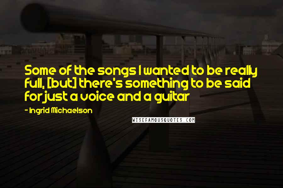 Ingrid Michaelson Quotes: Some of the songs I wanted to be really full, [but] there's something to be said for just a voice and a guitar