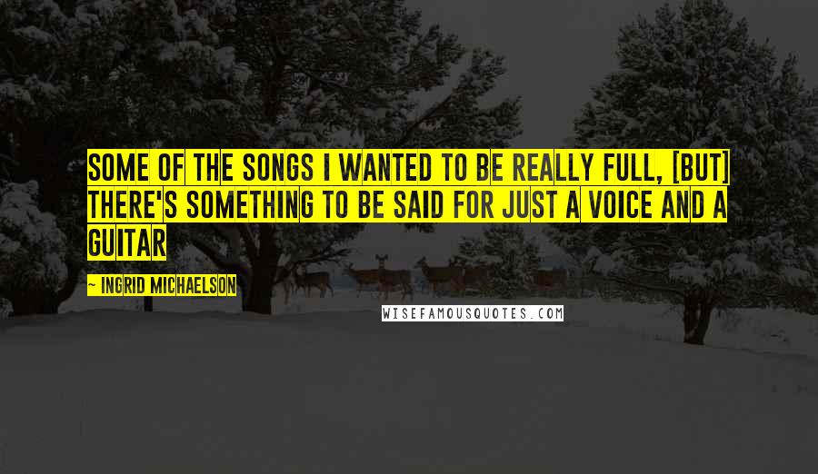 Ingrid Michaelson Quotes: Some of the songs I wanted to be really full, [but] there's something to be said for just a voice and a guitar