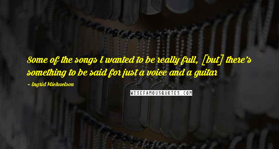 Ingrid Michaelson Quotes: Some of the songs I wanted to be really full, [but] there's something to be said for just a voice and a guitar