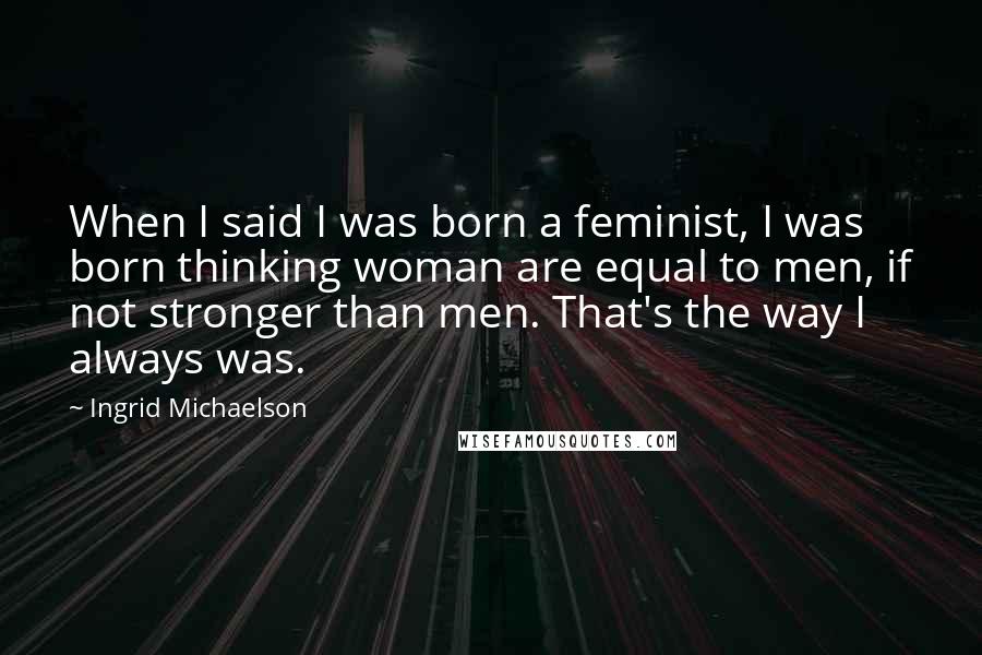 Ingrid Michaelson Quotes: When I said I was born a feminist, I was born thinking woman are equal to men, if not stronger than men. That's the way I always was.