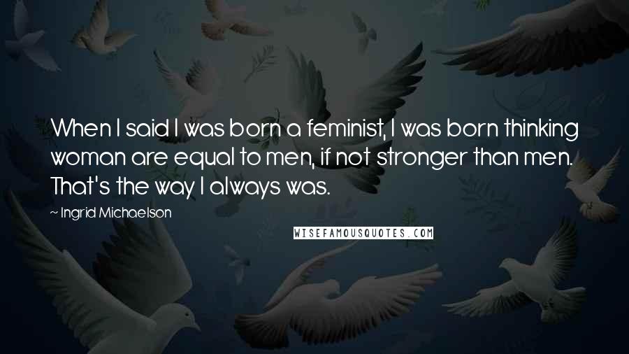 Ingrid Michaelson Quotes: When I said I was born a feminist, I was born thinking woman are equal to men, if not stronger than men. That's the way I always was.