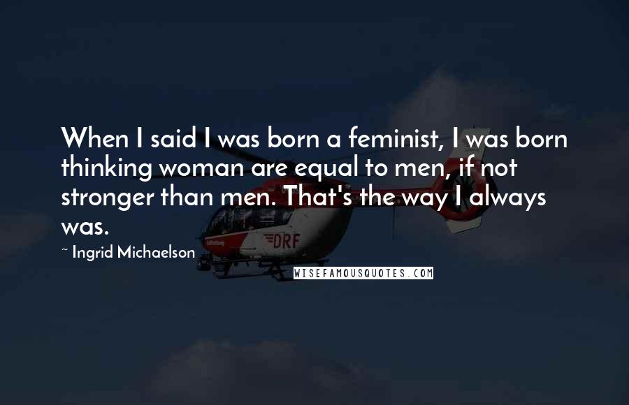 Ingrid Michaelson Quotes: When I said I was born a feminist, I was born thinking woman are equal to men, if not stronger than men. That's the way I always was.