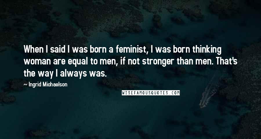 Ingrid Michaelson Quotes: When I said I was born a feminist, I was born thinking woman are equal to men, if not stronger than men. That's the way I always was.