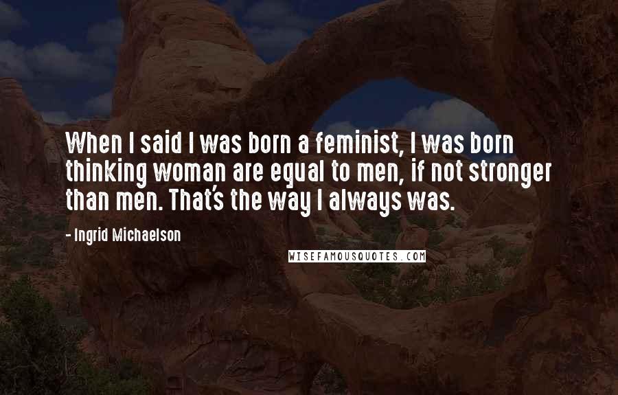 Ingrid Michaelson Quotes: When I said I was born a feminist, I was born thinking woman are equal to men, if not stronger than men. That's the way I always was.