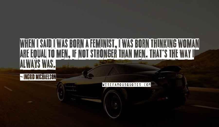 Ingrid Michaelson Quotes: When I said I was born a feminist, I was born thinking woman are equal to men, if not stronger than men. That's the way I always was.