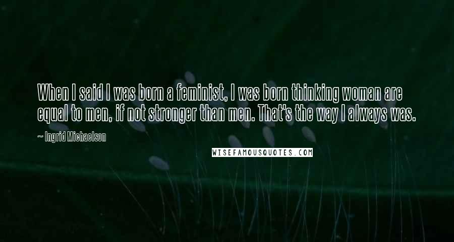 Ingrid Michaelson Quotes: When I said I was born a feminist, I was born thinking woman are equal to men, if not stronger than men. That's the way I always was.