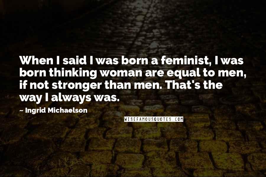 Ingrid Michaelson Quotes: When I said I was born a feminist, I was born thinking woman are equal to men, if not stronger than men. That's the way I always was.