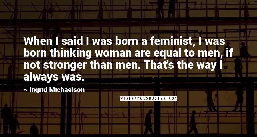 Ingrid Michaelson Quotes: When I said I was born a feminist, I was born thinking woman are equal to men, if not stronger than men. That's the way I always was.