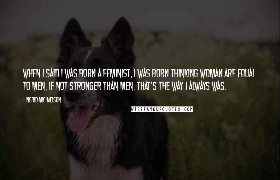 Ingrid Michaelson Quotes: When I said I was born a feminist, I was born thinking woman are equal to men, if not stronger than men. That's the way I always was.