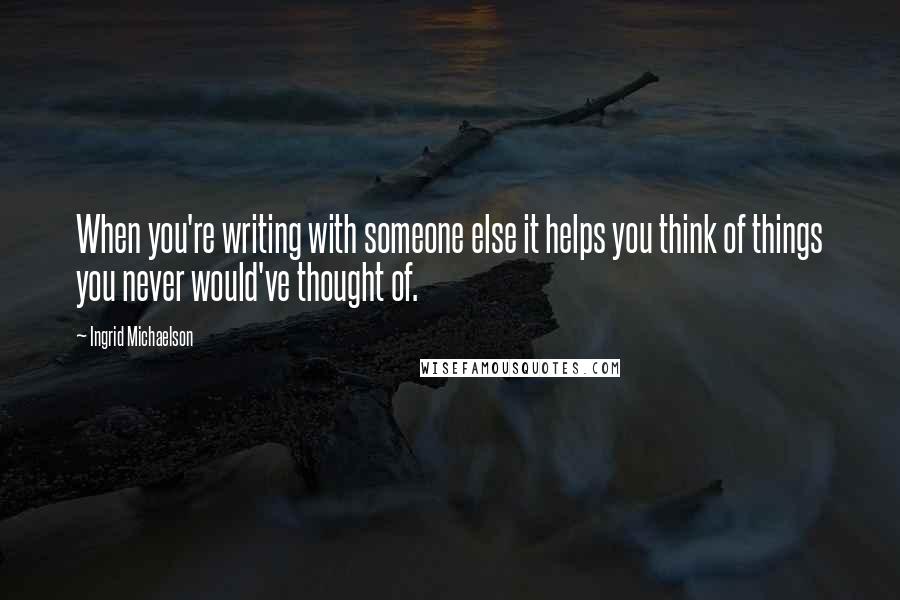 Ingrid Michaelson Quotes: When you're writing with someone else it helps you think of things you never would've thought of.