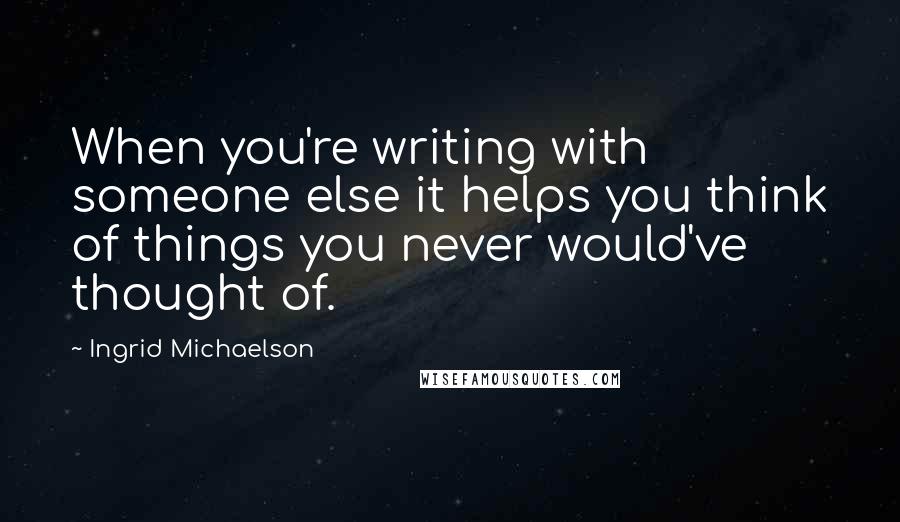 Ingrid Michaelson Quotes: When you're writing with someone else it helps you think of things you never would've thought of.