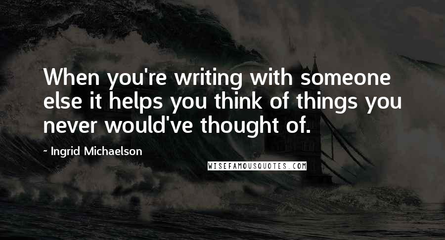 Ingrid Michaelson Quotes: When you're writing with someone else it helps you think of things you never would've thought of.