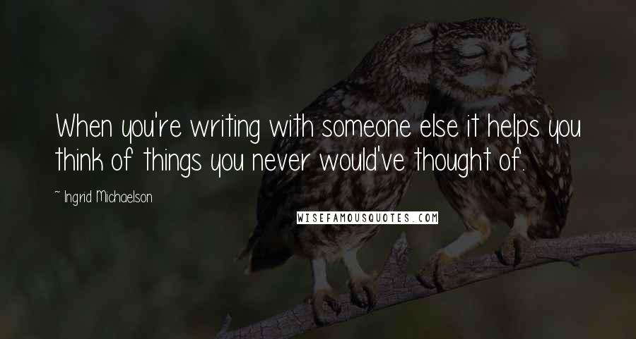 Ingrid Michaelson Quotes: When you're writing with someone else it helps you think of things you never would've thought of.