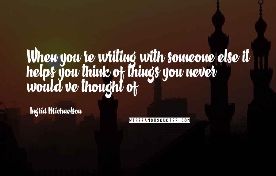 Ingrid Michaelson Quotes: When you're writing with someone else it helps you think of things you never would've thought of.