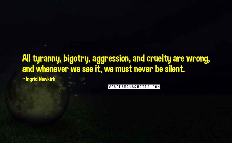 Ingrid Newkirk Quotes: All tyranny, bigotry, aggression, and cruelty are wrong, and whenever we see it, we must never be silent.