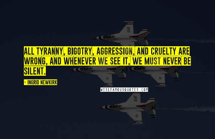 Ingrid Newkirk Quotes: All tyranny, bigotry, aggression, and cruelty are wrong, and whenever we see it, we must never be silent.