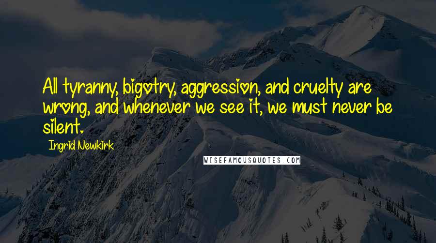 Ingrid Newkirk Quotes: All tyranny, bigotry, aggression, and cruelty are wrong, and whenever we see it, we must never be silent.