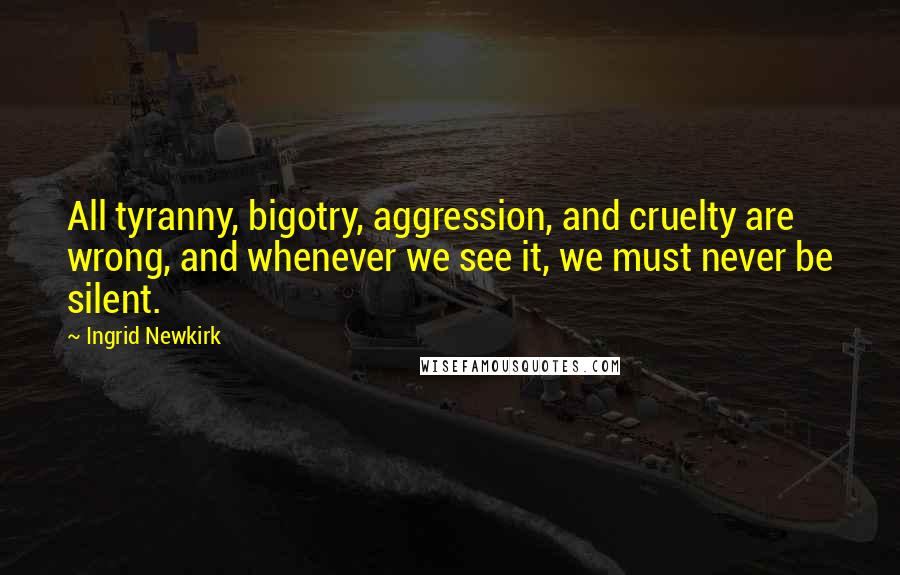 Ingrid Newkirk Quotes: All tyranny, bigotry, aggression, and cruelty are wrong, and whenever we see it, we must never be silent.