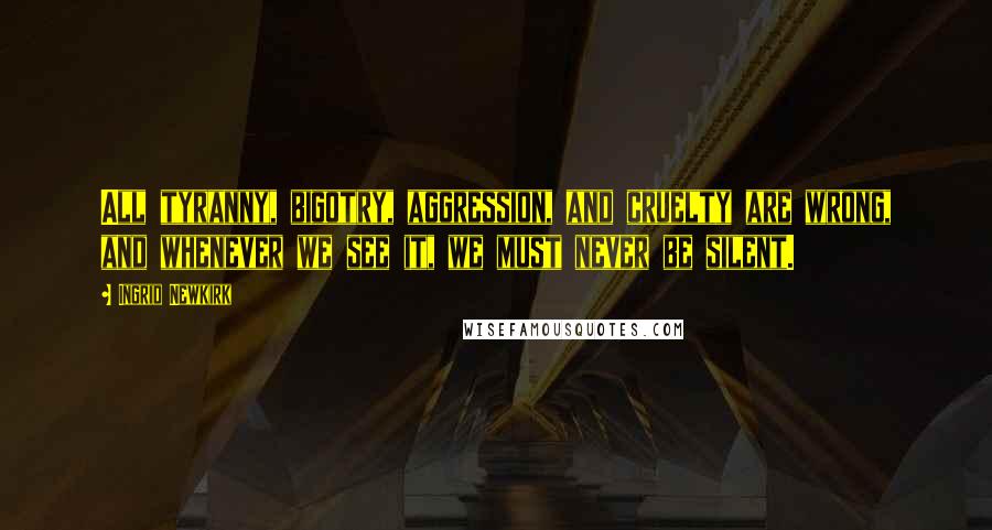 Ingrid Newkirk Quotes: All tyranny, bigotry, aggression, and cruelty are wrong, and whenever we see it, we must never be silent.