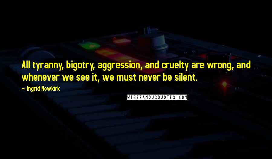 Ingrid Newkirk Quotes: All tyranny, bigotry, aggression, and cruelty are wrong, and whenever we see it, we must never be silent.