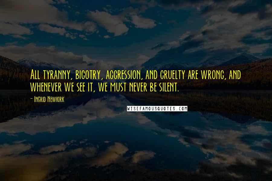 Ingrid Newkirk Quotes: All tyranny, bigotry, aggression, and cruelty are wrong, and whenever we see it, we must never be silent.