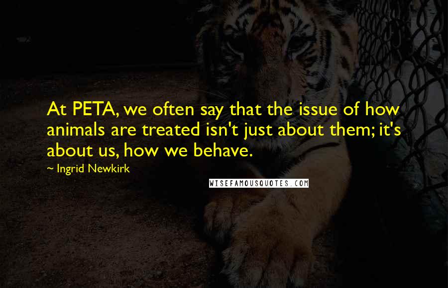 Ingrid Newkirk Quotes: At PETA, we often say that the issue of how animals are treated isn't just about them; it's about us, how we behave.