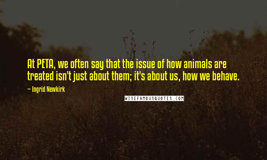 Ingrid Newkirk Quotes: At PETA, we often say that the issue of how animals are treated isn't just about them; it's about us, how we behave.