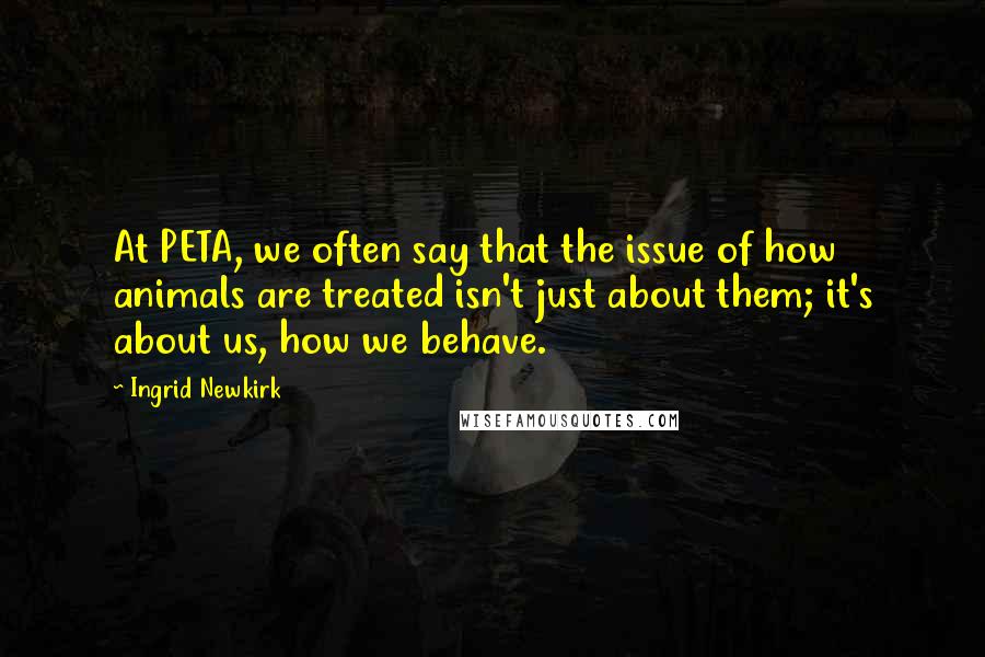 Ingrid Newkirk Quotes: At PETA, we often say that the issue of how animals are treated isn't just about them; it's about us, how we behave.