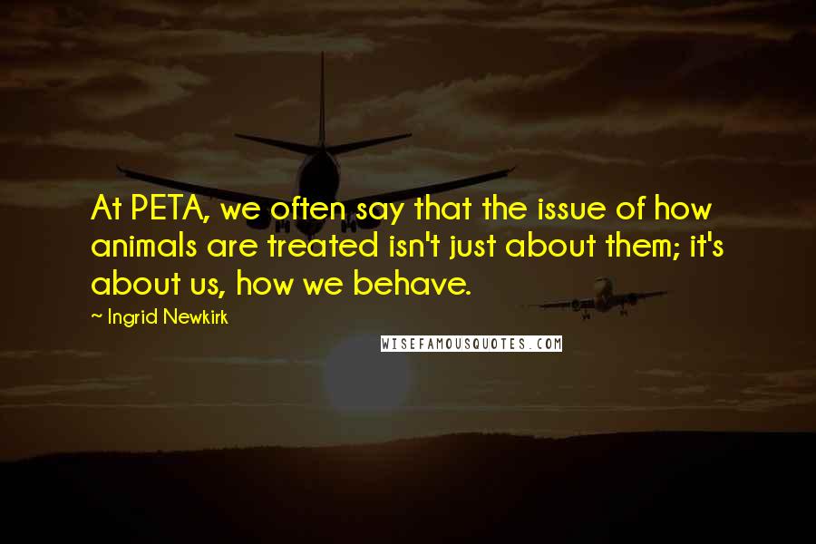 Ingrid Newkirk Quotes: At PETA, we often say that the issue of how animals are treated isn't just about them; it's about us, how we behave.