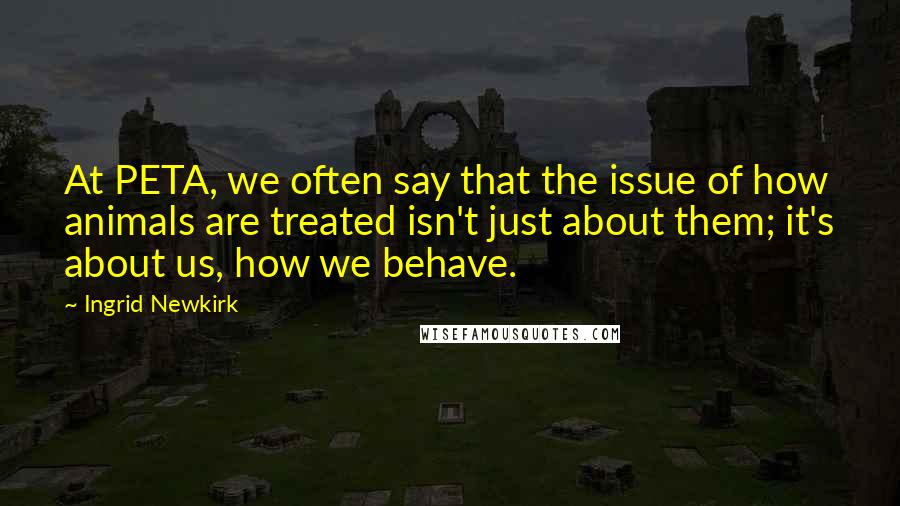 Ingrid Newkirk Quotes: At PETA, we often say that the issue of how animals are treated isn't just about them; it's about us, how we behave.