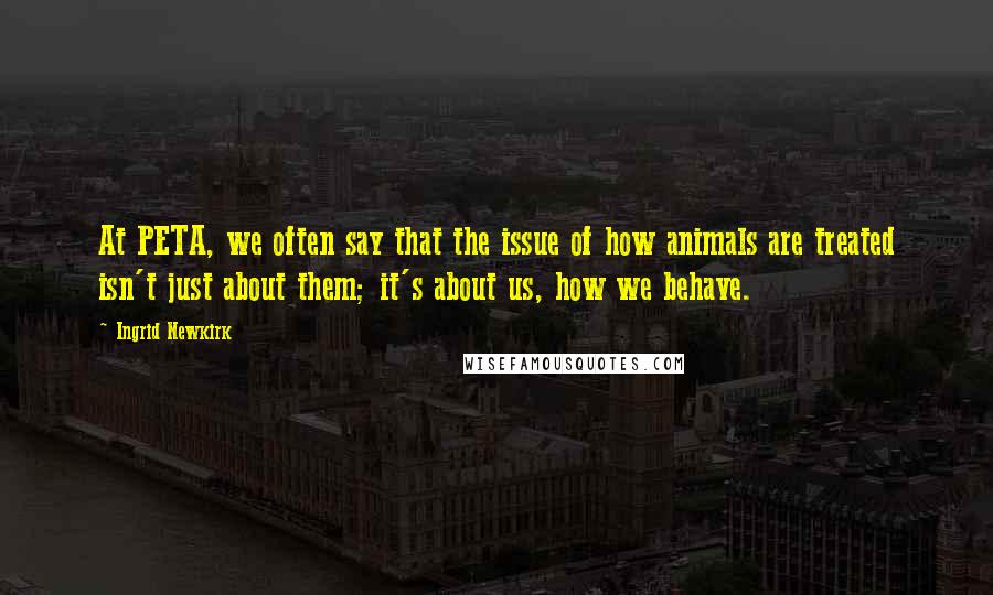 Ingrid Newkirk Quotes: At PETA, we often say that the issue of how animals are treated isn't just about them; it's about us, how we behave.