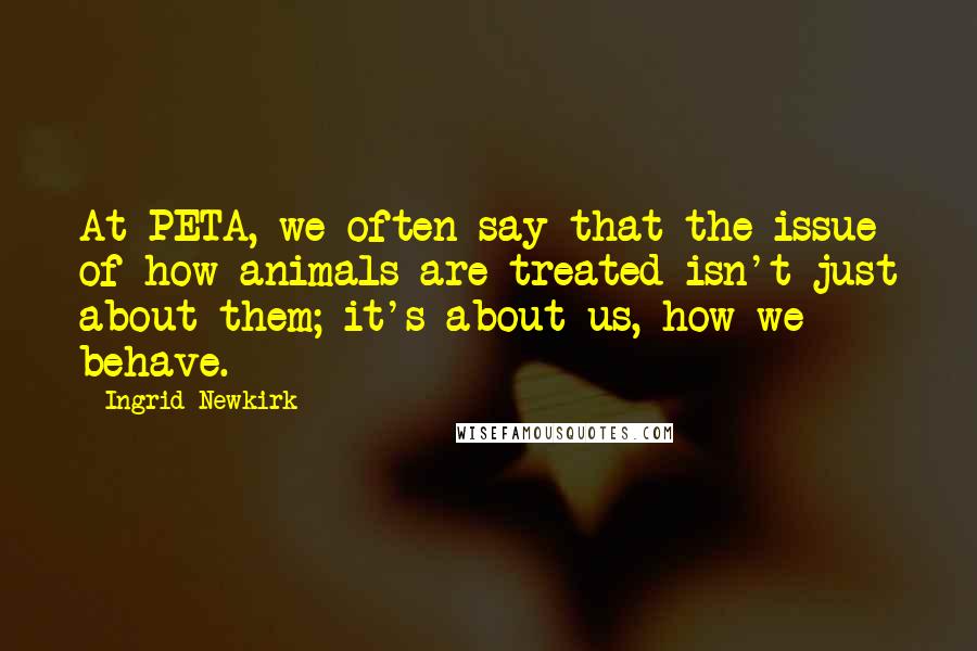 Ingrid Newkirk Quotes: At PETA, we often say that the issue of how animals are treated isn't just about them; it's about us, how we behave.