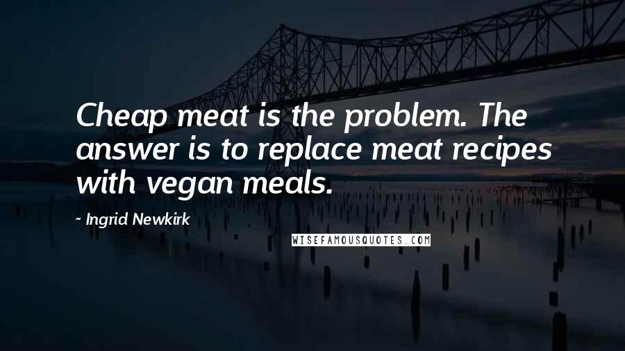 Ingrid Newkirk Quotes: Cheap meat is the problem. The answer is to replace meat recipes with vegan meals.