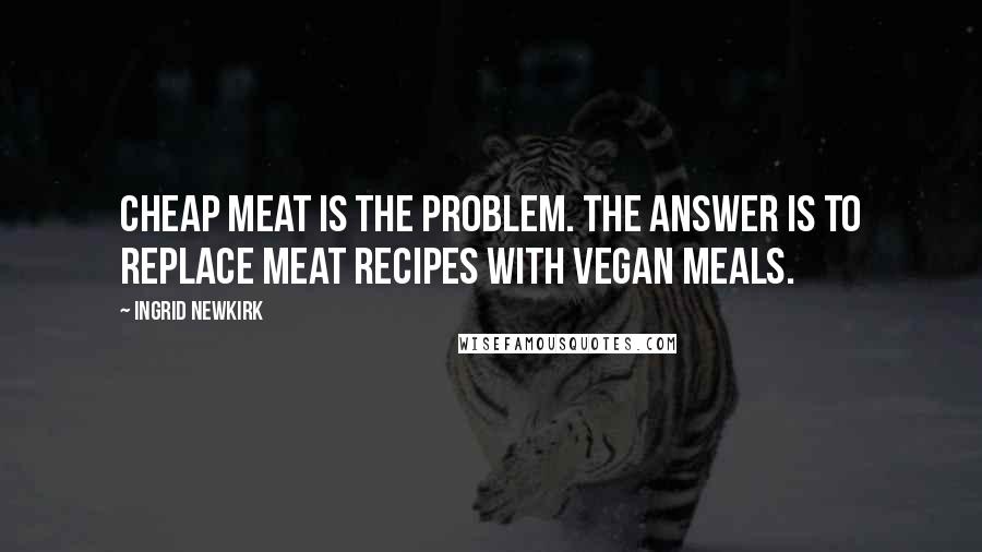 Ingrid Newkirk Quotes: Cheap meat is the problem. The answer is to replace meat recipes with vegan meals.