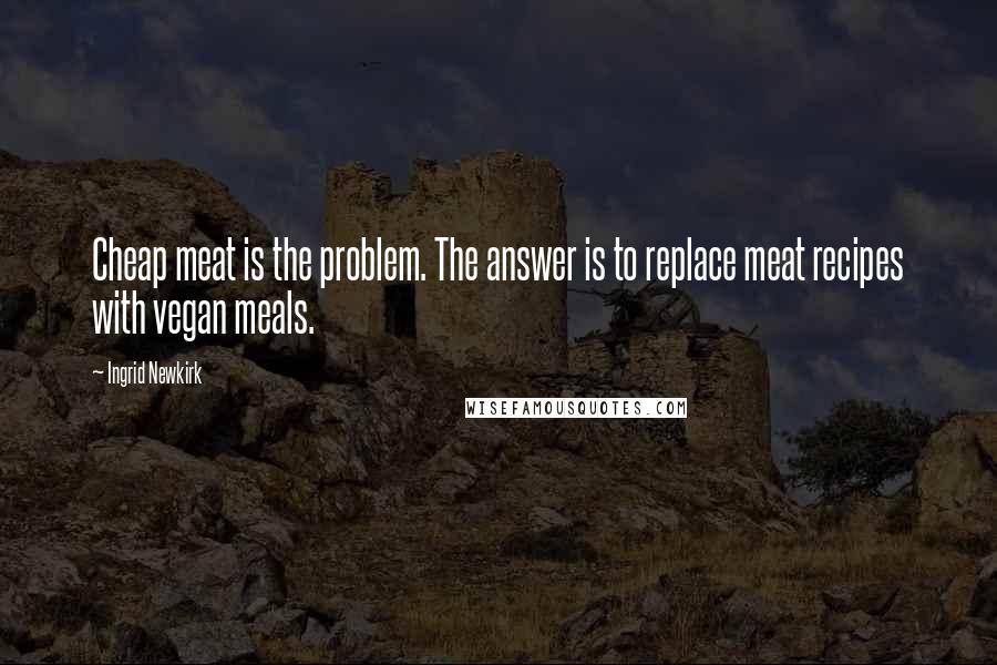 Ingrid Newkirk Quotes: Cheap meat is the problem. The answer is to replace meat recipes with vegan meals.