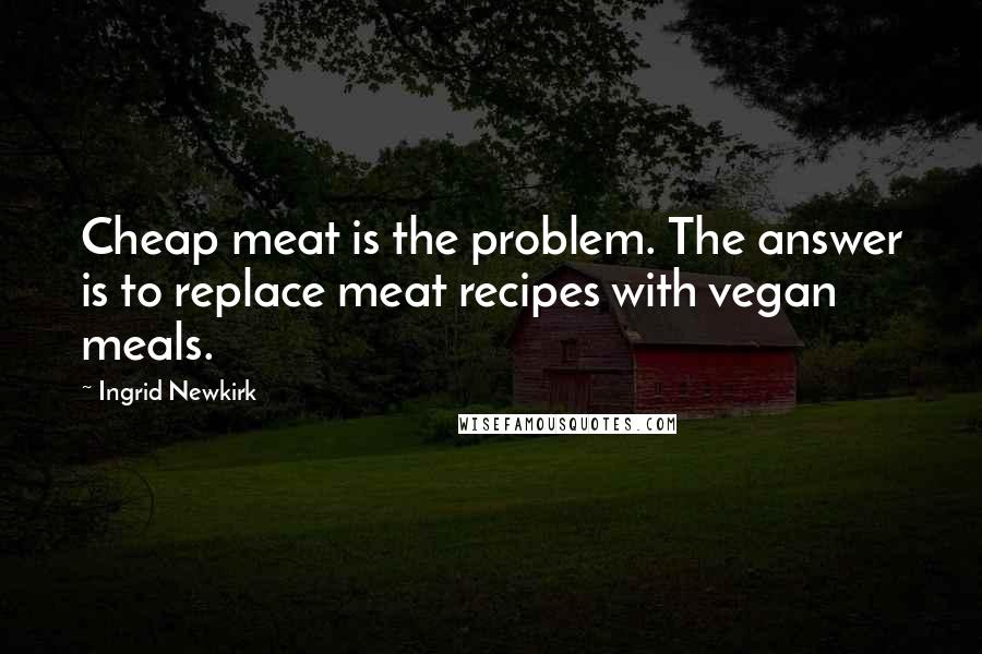 Ingrid Newkirk Quotes: Cheap meat is the problem. The answer is to replace meat recipes with vegan meals.