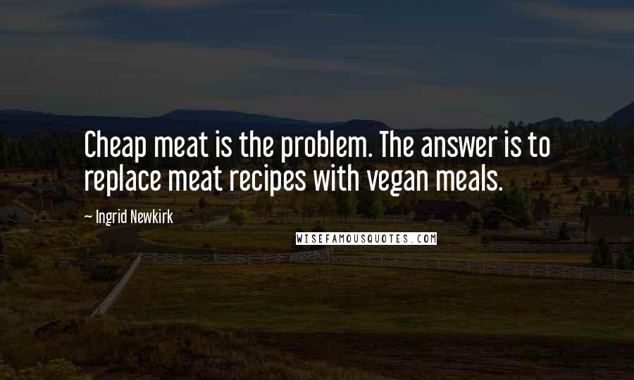 Ingrid Newkirk Quotes: Cheap meat is the problem. The answer is to replace meat recipes with vegan meals.