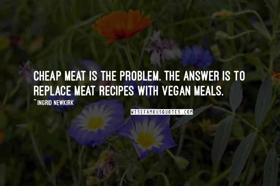 Ingrid Newkirk Quotes: Cheap meat is the problem. The answer is to replace meat recipes with vegan meals.