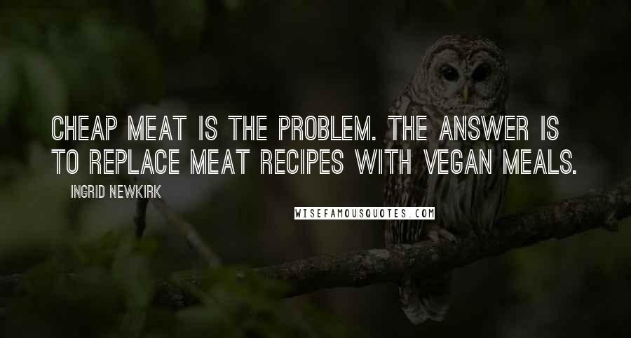 Ingrid Newkirk Quotes: Cheap meat is the problem. The answer is to replace meat recipes with vegan meals.