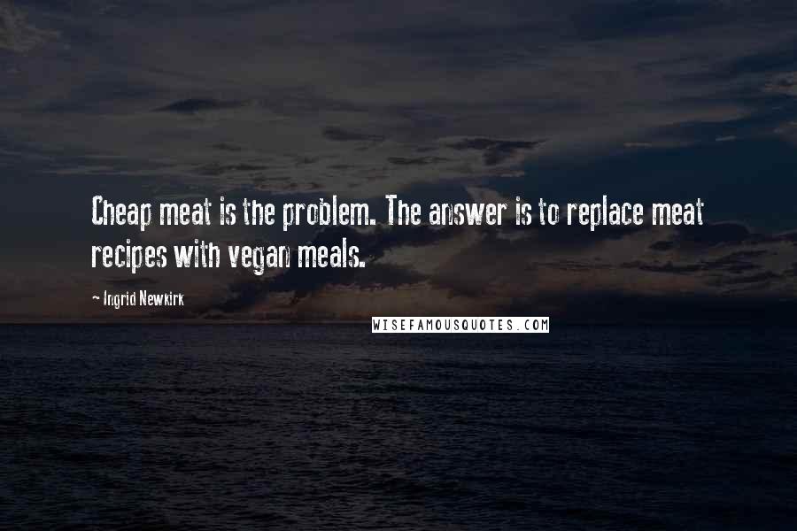 Ingrid Newkirk Quotes: Cheap meat is the problem. The answer is to replace meat recipes with vegan meals.