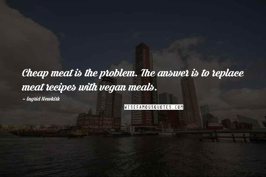 Ingrid Newkirk Quotes: Cheap meat is the problem. The answer is to replace meat recipes with vegan meals.