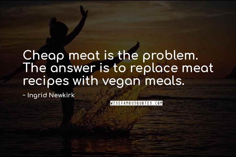 Ingrid Newkirk Quotes: Cheap meat is the problem. The answer is to replace meat recipes with vegan meals.