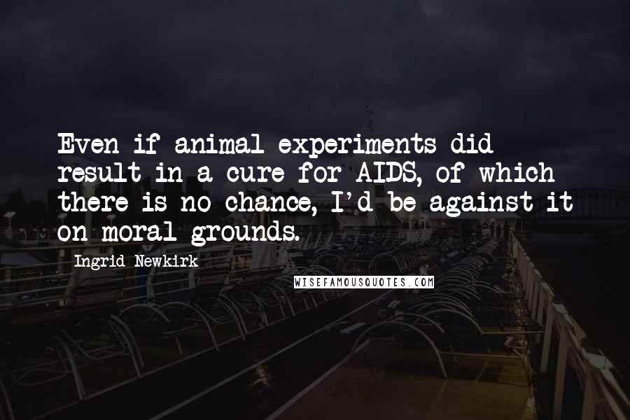 Ingrid Newkirk Quotes: Even if animal experiments did result in a cure for AIDS, of which there is no chance, I'd be against it on moral grounds.