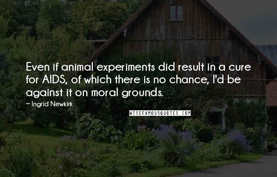 Ingrid Newkirk Quotes: Even if animal experiments did result in a cure for AIDS, of which there is no chance, I'd be against it on moral grounds.