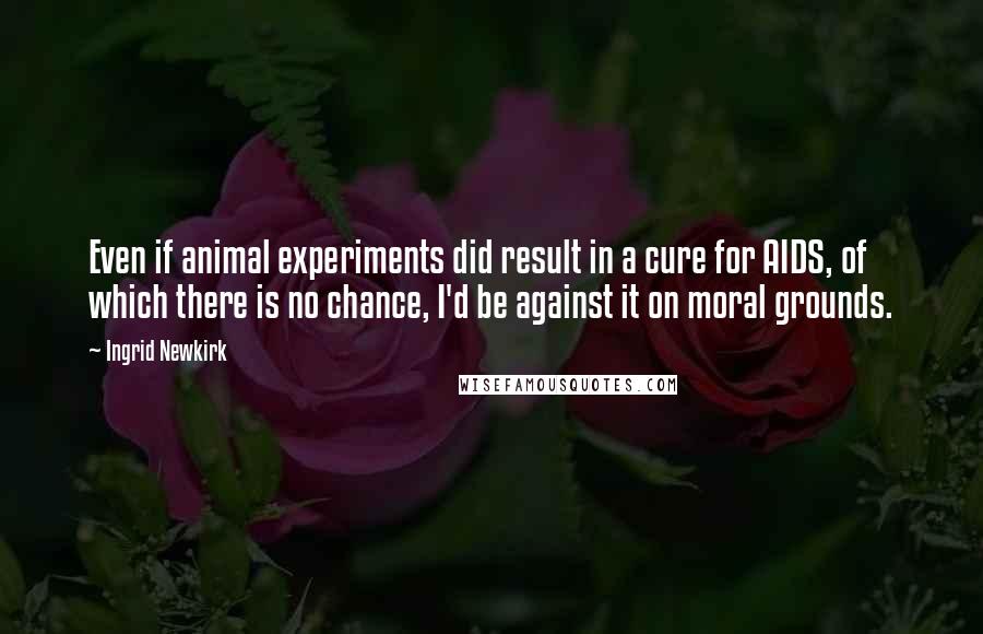 Ingrid Newkirk Quotes: Even if animal experiments did result in a cure for AIDS, of which there is no chance, I'd be against it on moral grounds.
