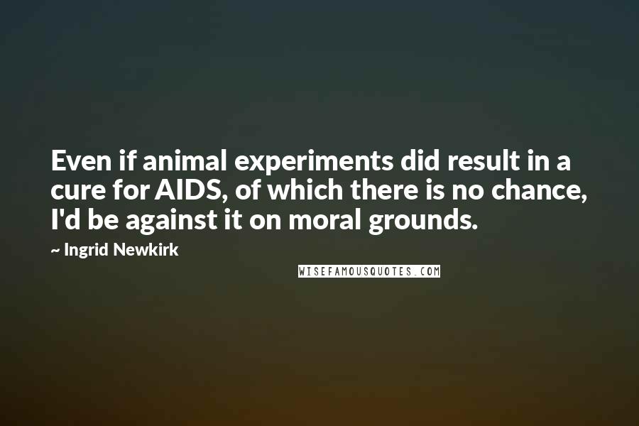 Ingrid Newkirk Quotes: Even if animal experiments did result in a cure for AIDS, of which there is no chance, I'd be against it on moral grounds.