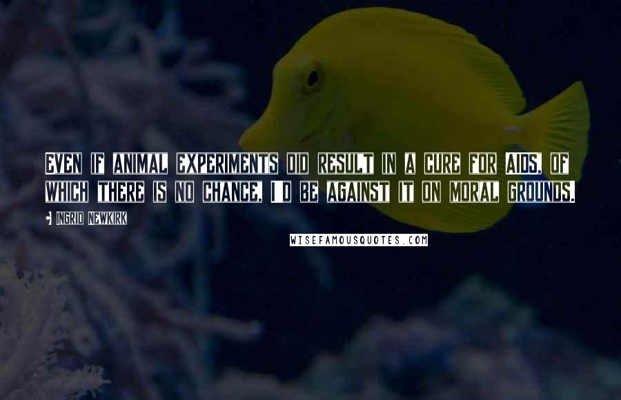 Ingrid Newkirk Quotes: Even if animal experiments did result in a cure for AIDS, of which there is no chance, I'd be against it on moral grounds.