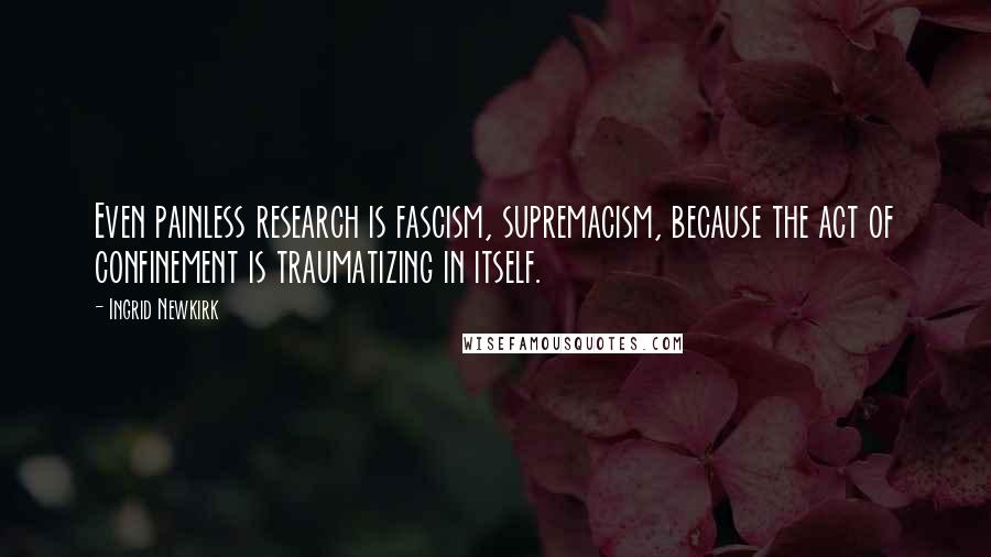 Ingrid Newkirk Quotes: Even painless research is fascism, supremacism, because the act of confinement is traumatizing in itself.