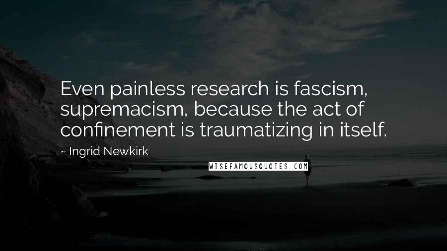 Ingrid Newkirk Quotes: Even painless research is fascism, supremacism, because the act of confinement is traumatizing in itself.