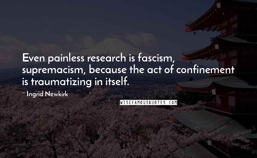 Ingrid Newkirk Quotes: Even painless research is fascism, supremacism, because the act of confinement is traumatizing in itself.